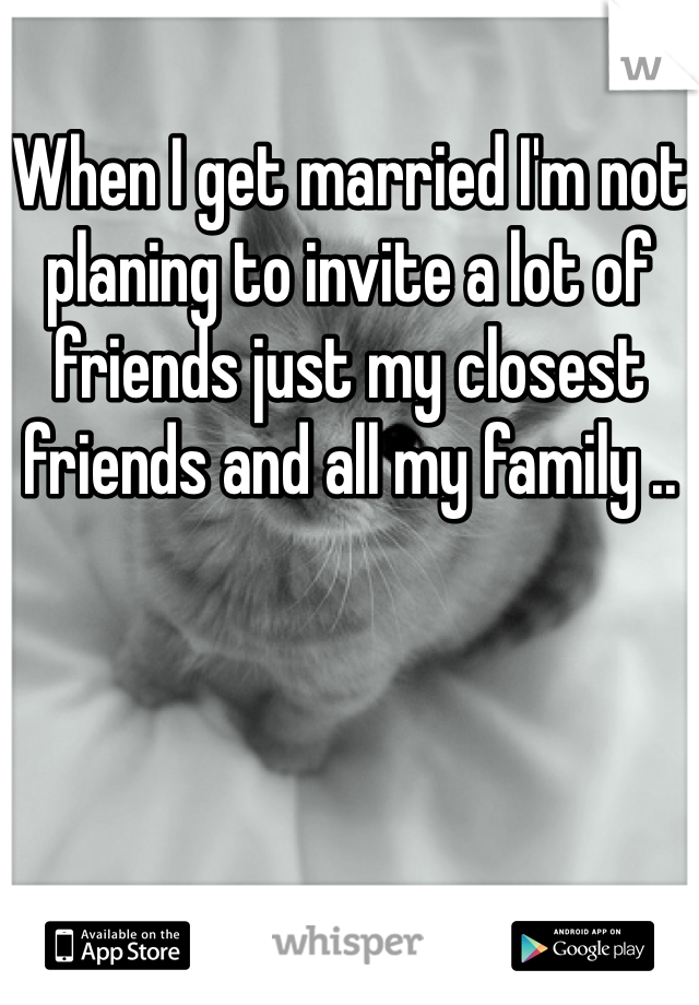 When I get married I'm not planing to invite a lot of friends just my closest friends and all my family .. 