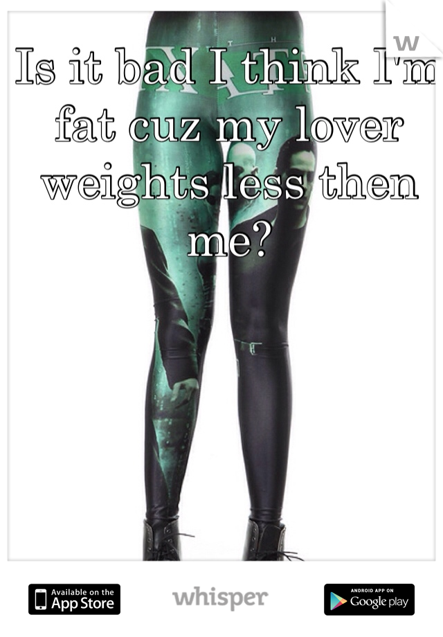 Is it bad I think I'm fat cuz my lover weights less then me?