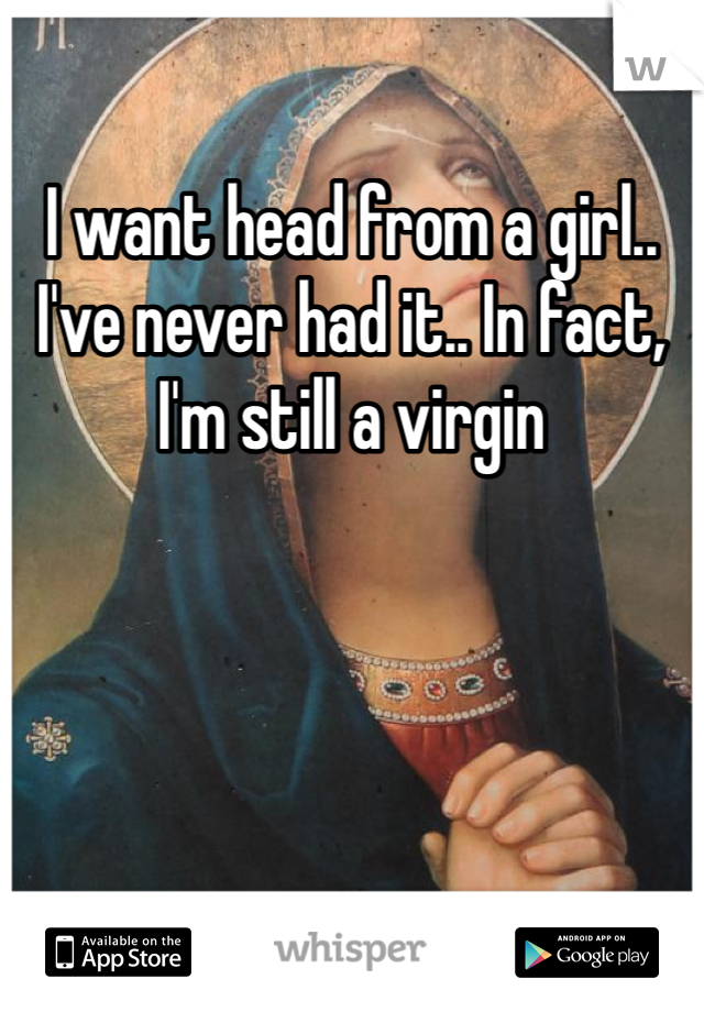 I want head from a girl.. I've never had it.. In fact, I'm still a virgin