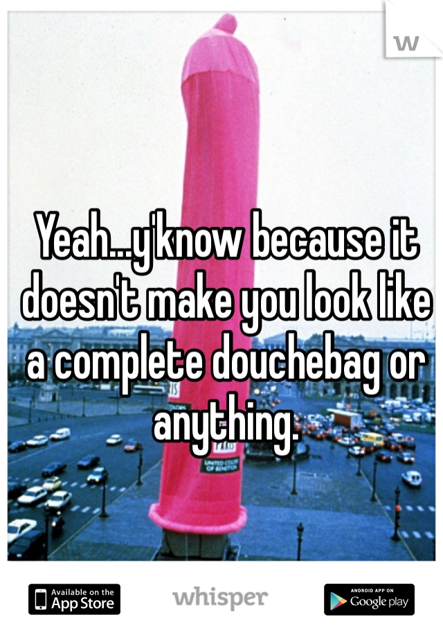 Yeah...y'know because it doesn't make you look like a complete douchebag or anything. 