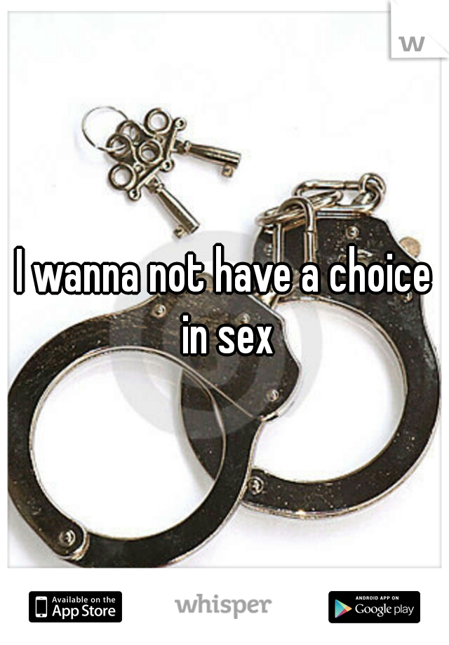 I wanna not have a choice in sex