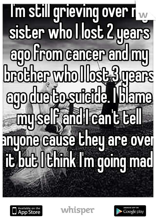 I'm still grieving over my sister who I lost 2 years ago from cancer and my brother who I lost 3 years ago due to suicide. I blame my self and I can't tell anyone cause they are over it but I think I'm going mad 