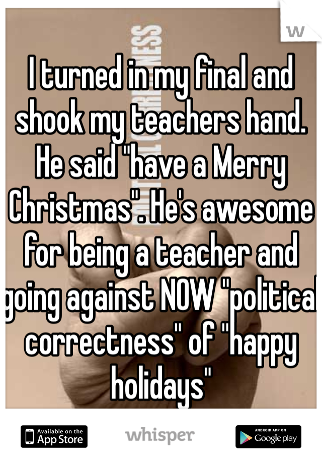 I turned in my final and shook my teachers hand. He said "have a Merry Christmas". He's awesome for being a teacher and going against NOW "political correctness" of "happy holidays"