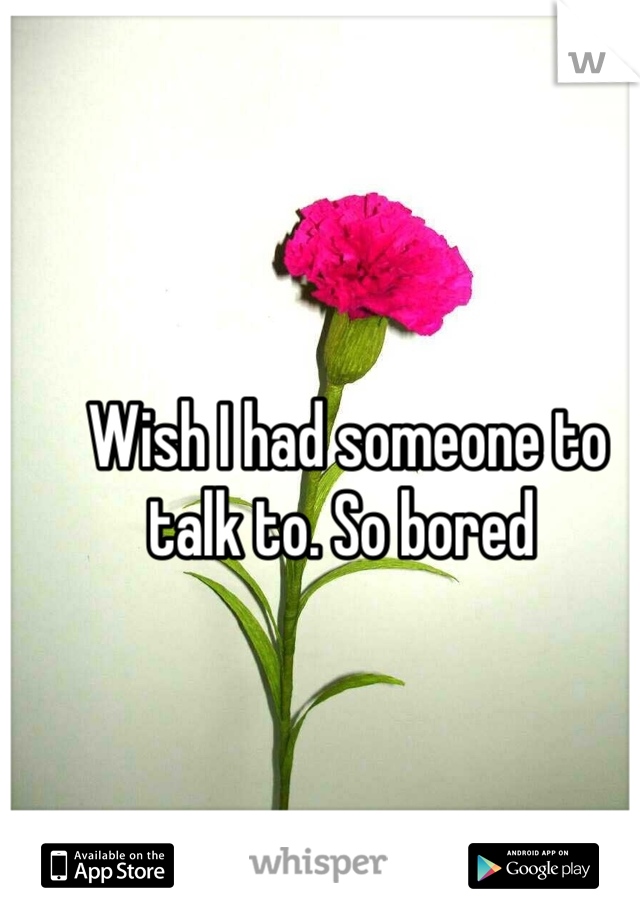 Wish I had someone to talk to. So bored 