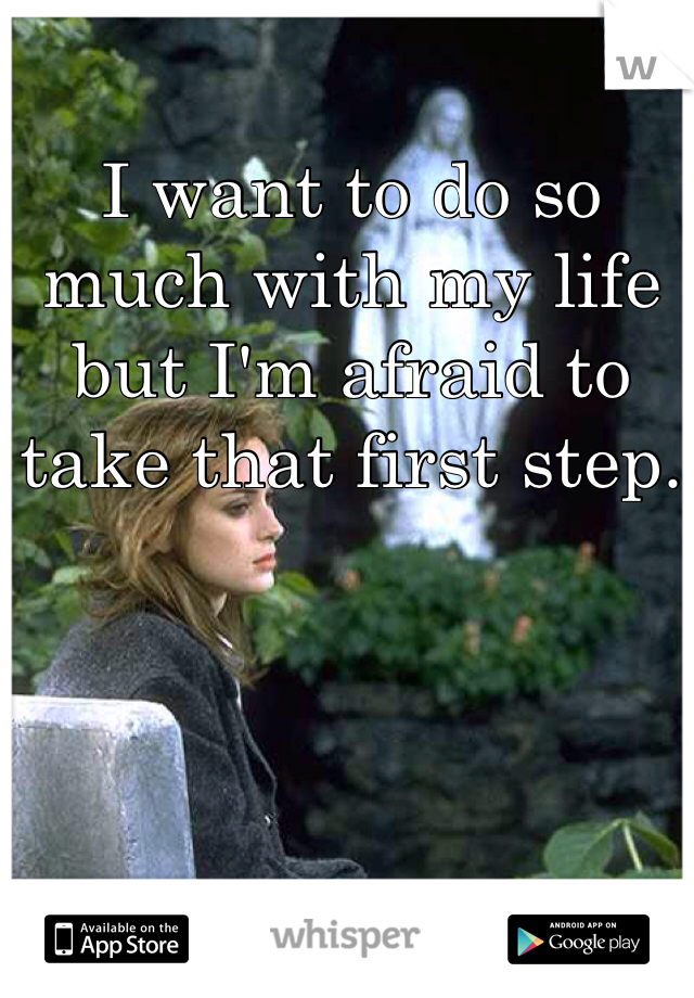 I want to do so much with my life but I'm afraid to take that first step.