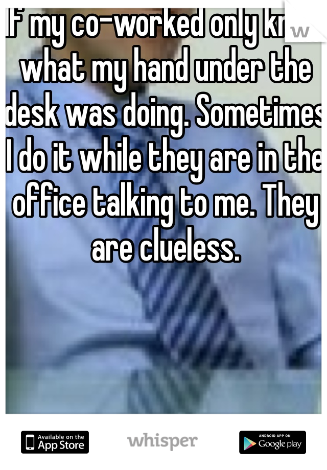 If my co-worked only knew what my hand under the desk was doing. Sometimes I do it while they are in the office talking to me. They are clueless. 