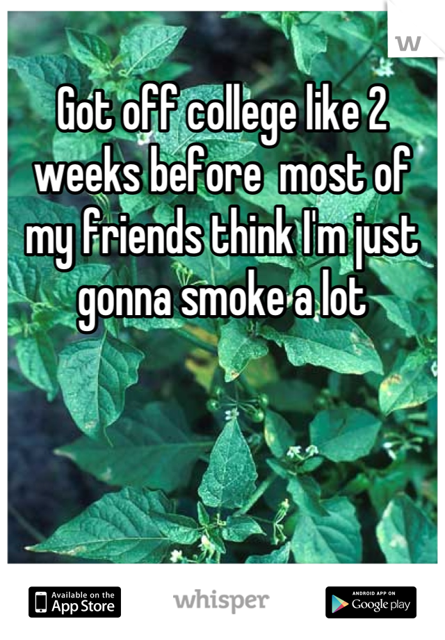 Got off college like 2 weeks before  most of my friends think I'm just gonna smoke a lot