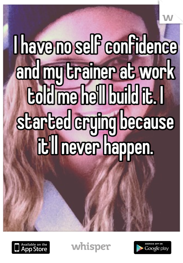 I have no self confidence and my trainer at work told me he'll build it. I started crying because it'll never happen. 