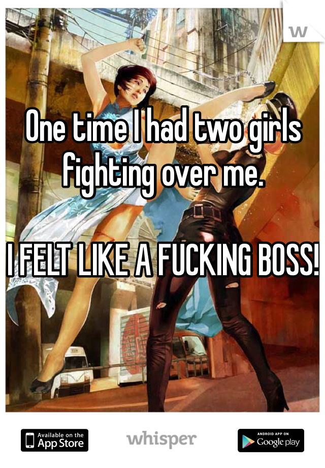 One time I had two girls fighting over me.

I FELT LIKE A FUCKING BOSS!