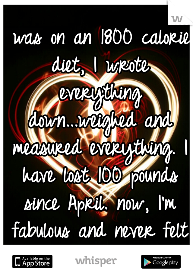I was on an 1800 calorie diet, I wrote everything down...weighed and measured everything. I have lost 100 pounds since April. now, I'm fabulous and never felt better! :) 