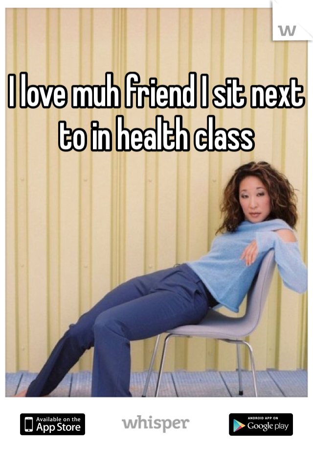I love muh friend I sit next to in health class 