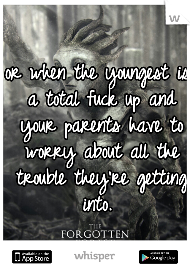or when the youngest is a total fuck up and your parents have to worry about all the trouble they're getting into. 