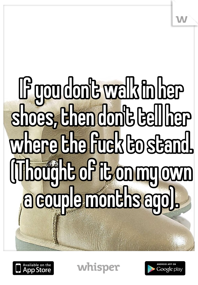 If you don't walk in her shoes, then don't tell her where the fuck to stand. (Thought of it on my own a couple months ago).