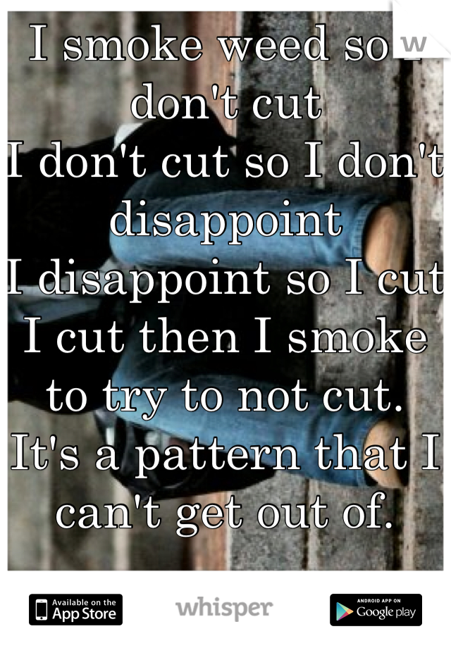 I smoke weed so I don't cut
I don't cut so I don't disappoint 
I disappoint so I cut
I cut then I smoke to try to not cut.
It's a pattern that I can't get out of.