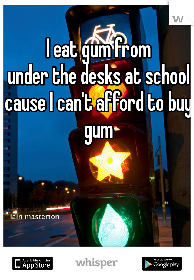 I eat gum from
under the desks at school cause I can't afford to buy gum
