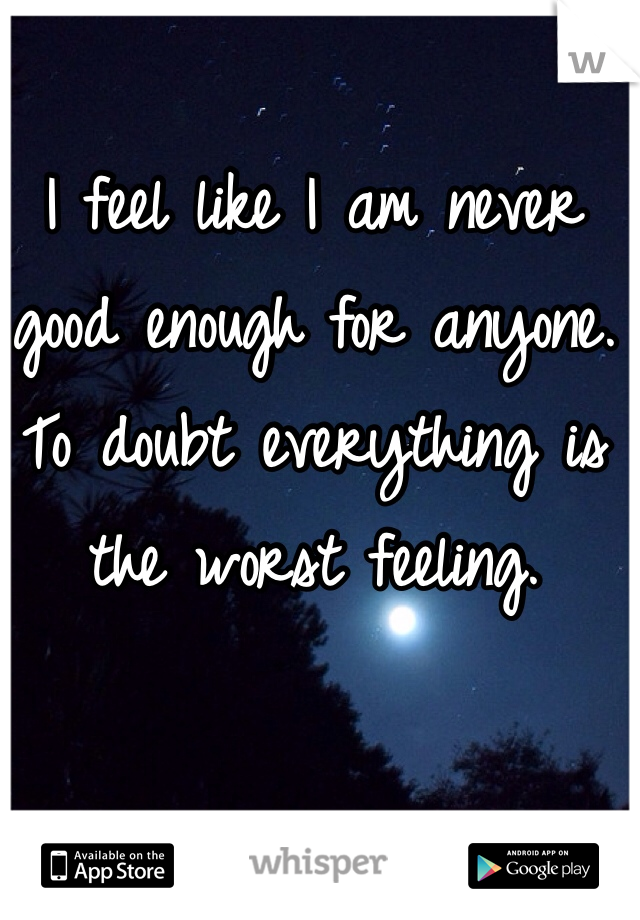 I feel like I am never good enough for anyone. To doubt everything is the worst feeling. 