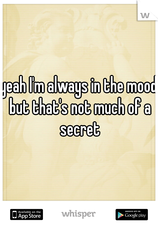 yeah I'm always in the mood but that's not much of a secret