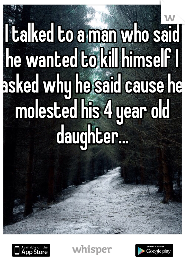 I talked to a man who said he wanted to kill himself I asked why he said cause he molested his 4 year old daughter... 