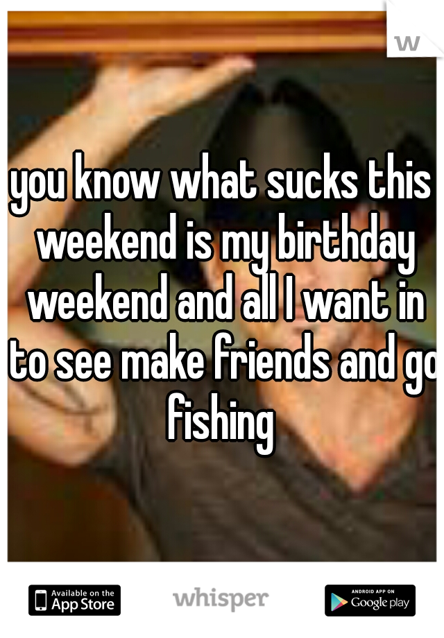 you know what sucks this weekend is my birthday weekend and all I want in to see make friends and go fishing 