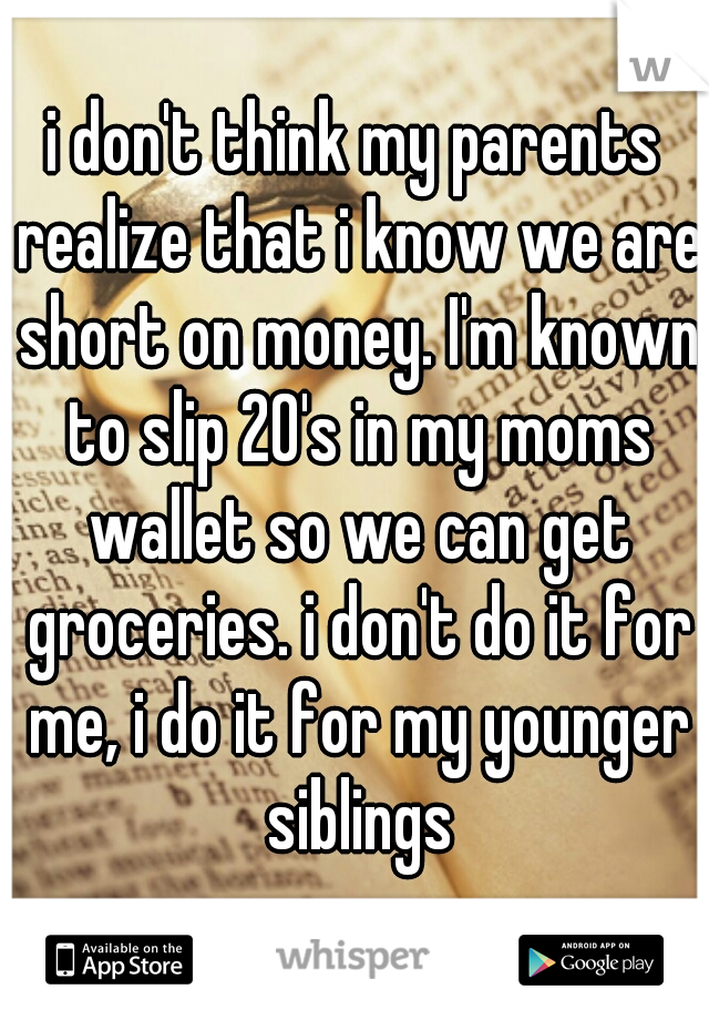 i don't think my parents realize that i know we are short on money. I'm known to slip 20's in my moms wallet so we can get groceries. i don't do it for me, i do it for my younger siblings