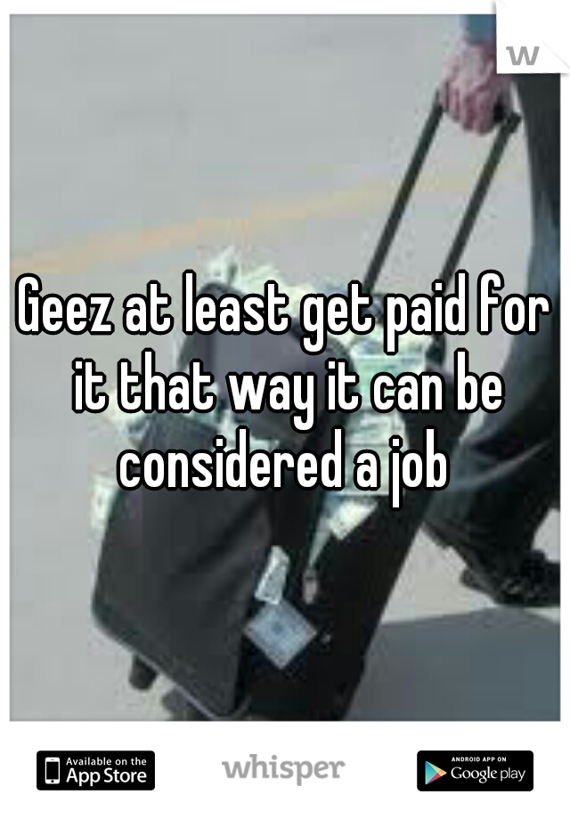 Geez at least get paid for it that way it can be considered a job 