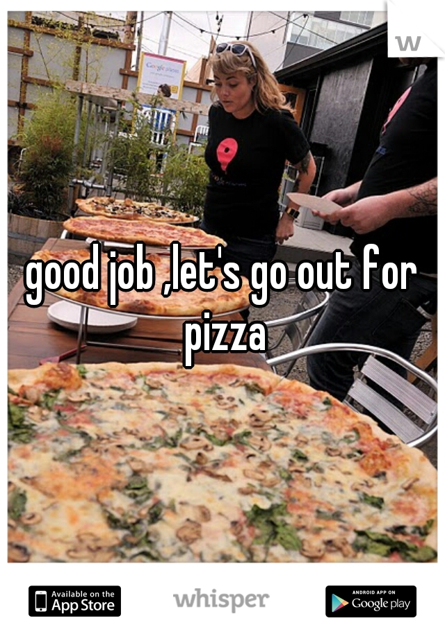 good job ,let's go out for pizza