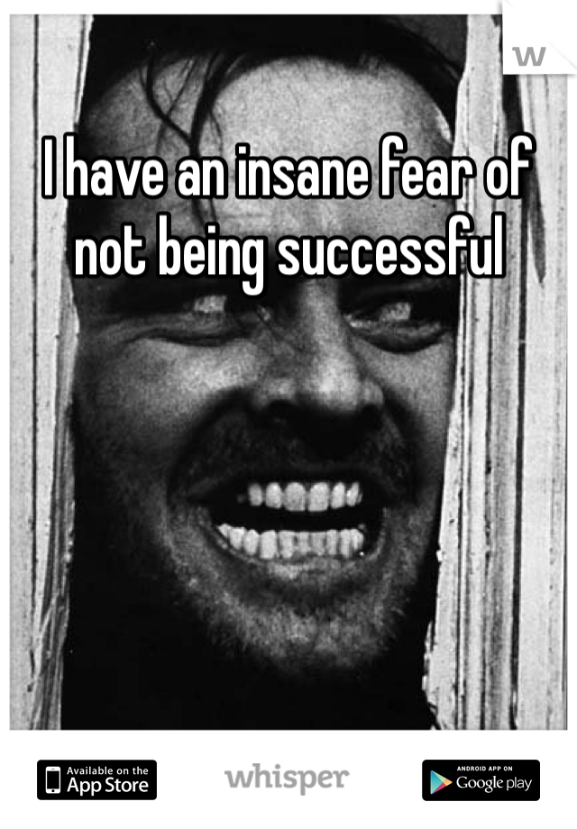 I have an insane fear of not being successful