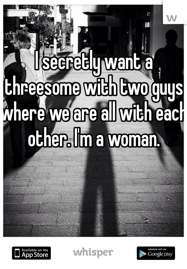 I secretly want a threesome with two guys where we are all with each other. I'm a woman.   