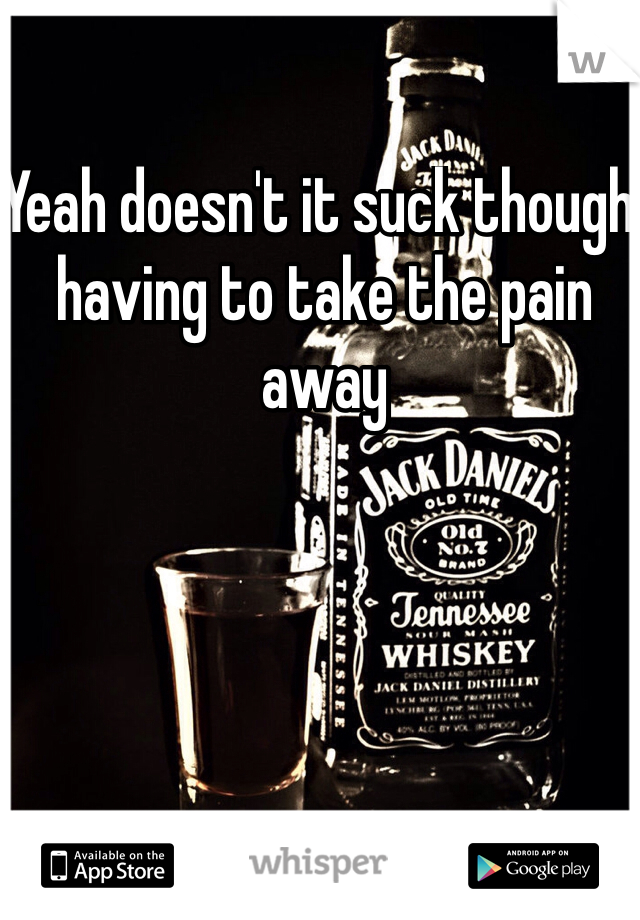 Yeah doesn't it suck though, having to take the pain away