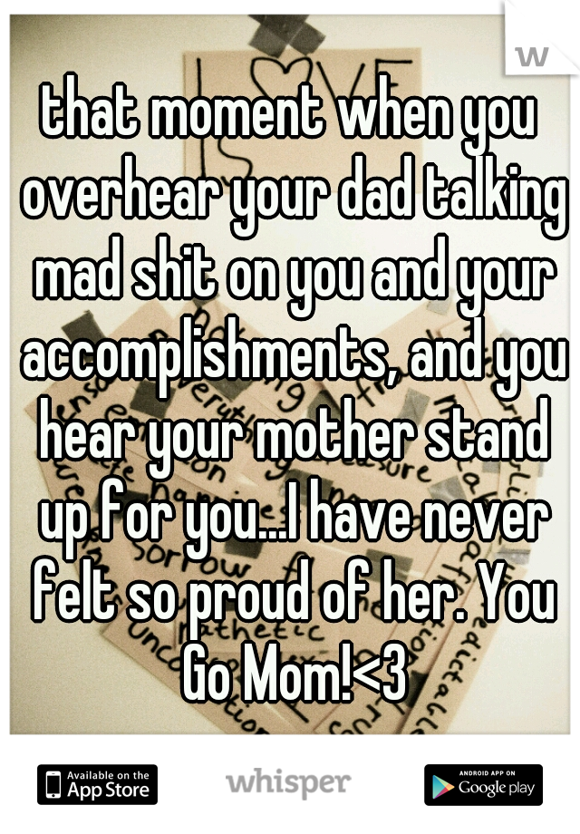 that moment when you overhear your dad talking mad shit on you and your accomplishments, and you hear your mother stand up for you...I have never felt so proud of her. You Go Mom!<3