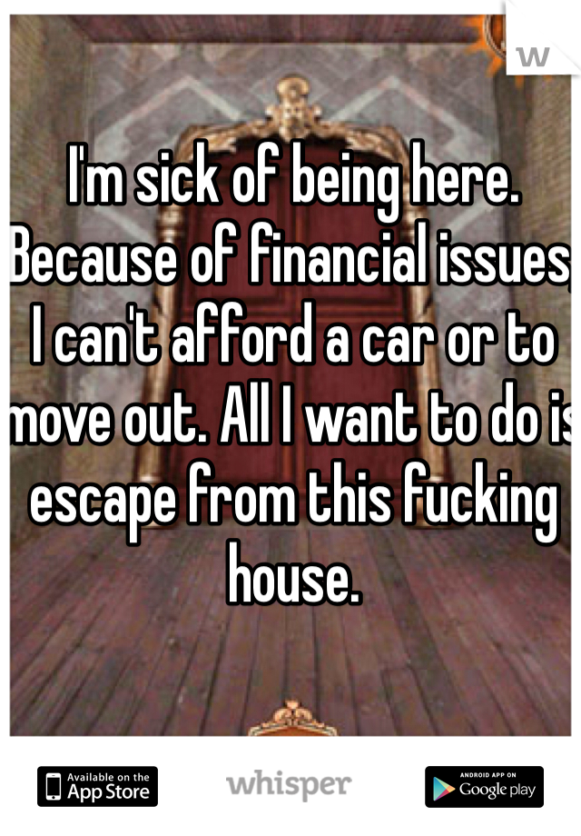 I'm sick of being here. Because of financial issues, I can't afford a car or to move out. All I want to do is escape from this fucking house.