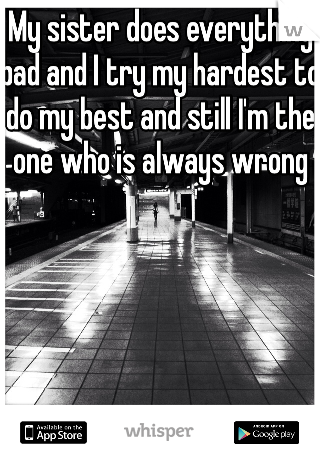 My sister does everything bad and I try my hardest to do my best and still I'm the one who is always wrong