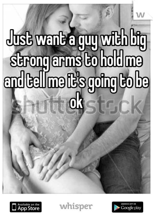 Just want a guy with big strong arms to hold me and tell me it's going to be ok 