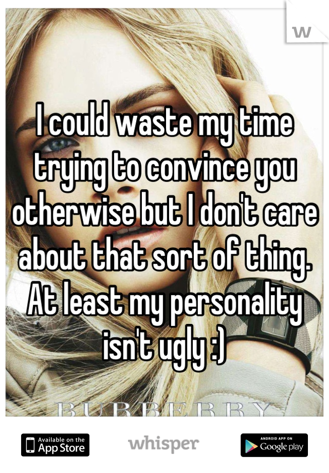 I could waste my time trying to convince you otherwise but I don't care about that sort of thing. At least my personality isn't ugly :)