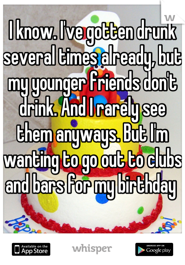 I know. I've gotten drunk several times already, but my younger friends don't drink. And I rarely see them anyways. But I'm wanting to go out to clubs and bars for my birthday 