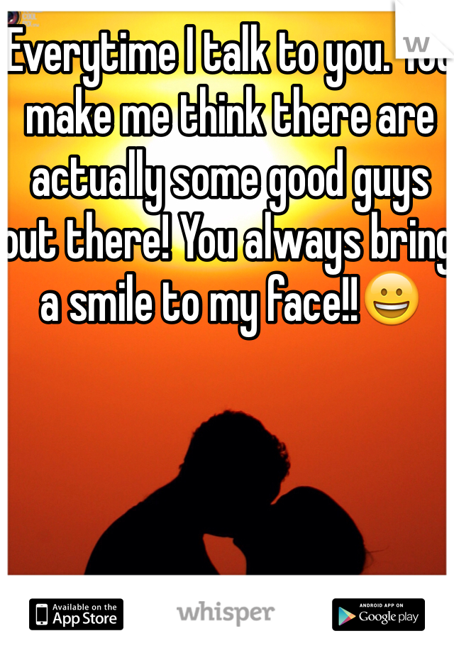 Everytime I talk to you. You make me think there are actually some good guys out there! You always bring a smile to my face!!😀