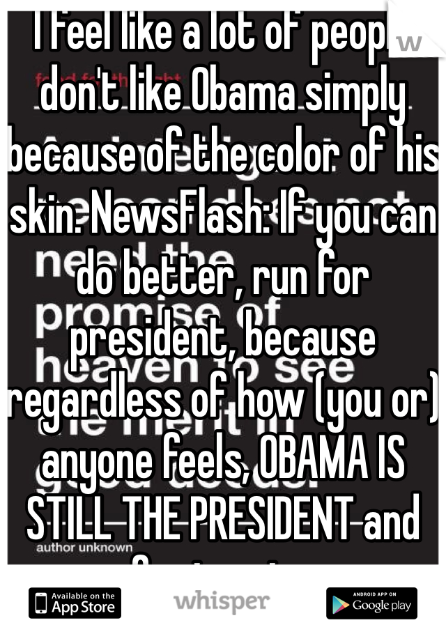 I feel like a lot of people don't like Obama simply because of the color of his skin. NewsFlash: If you can do better, run for president, because regardless of how (you or) anyone feels, OBAMA IS STILL THE PRESIDENT and ran for two terms.