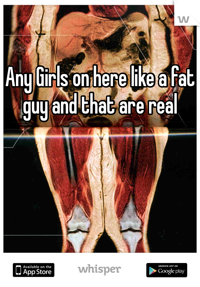 Any Girls on here like a fat guy and that are real