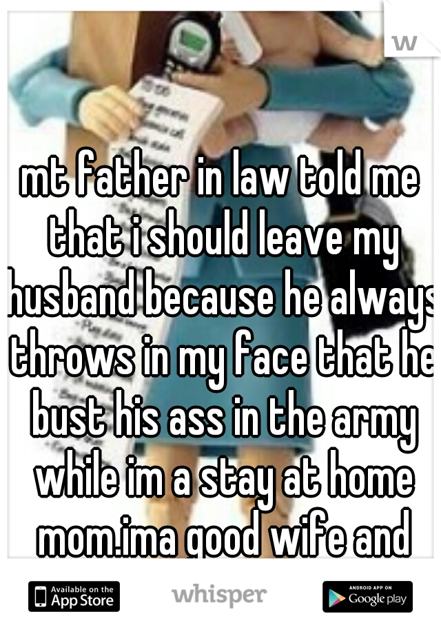 mt father in law told me that i should leave my husband because he always throws in my face that he bust his ass in the army while im a stay at home mom.ima good wife and head of household 