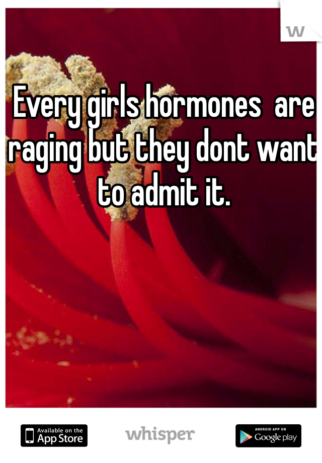 Every girls hormones  are raging but they dont want to admit it.