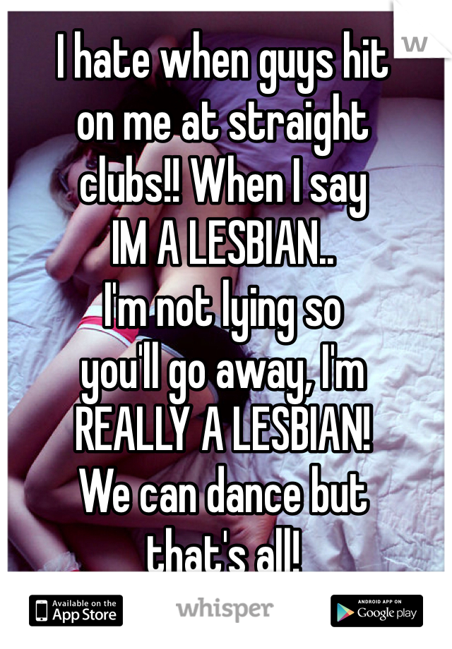I hate when guys hit 
on me at straight 
clubs!! When I say 
IM A LESBIAN.. 
I'm not lying so 
you'll go away, I'm 
REALLY A LESBIAN! 
We can dance but 
that's all! 
