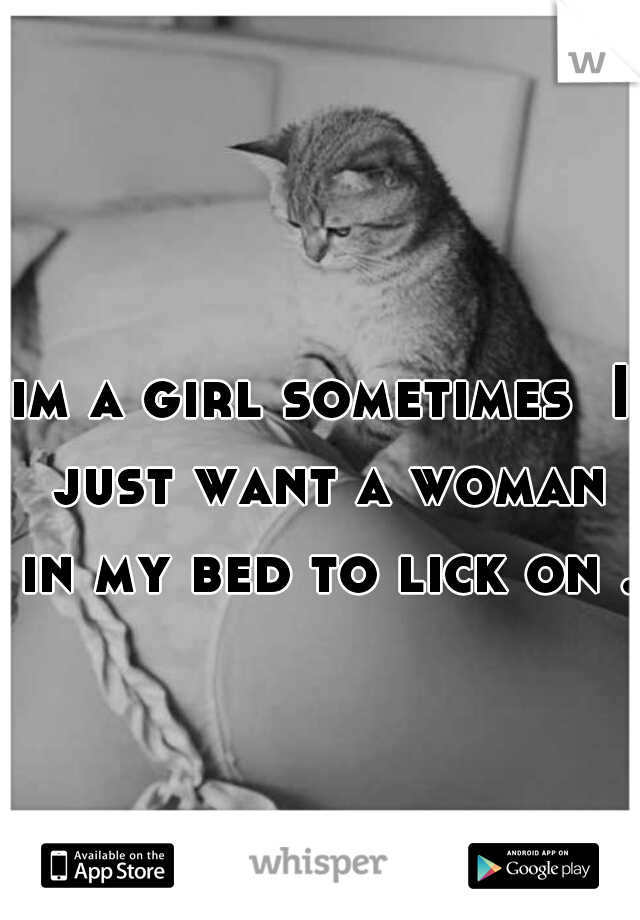 im a girl sometimes  I just want a woman in my bed to lick on .