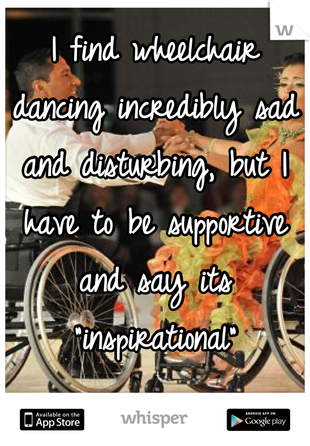 I find wheelchair dancing incredibly sad and disturbing, but I have to be supportive and say its "inspirational"
