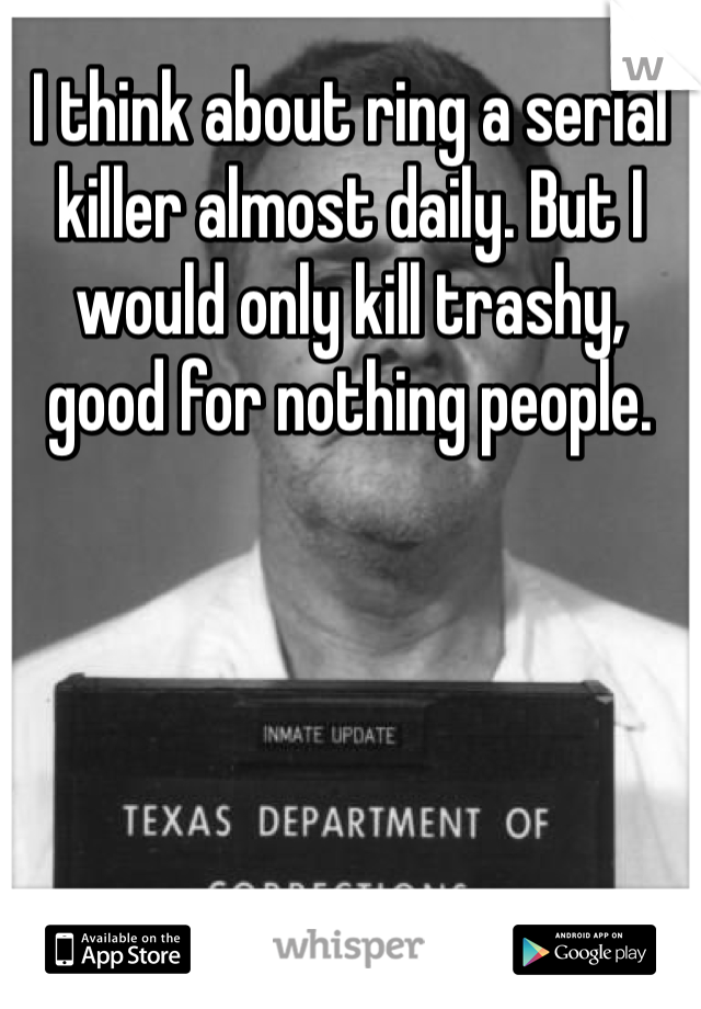 I think about ring a serial killer almost daily. But I would only kill trashy, good for nothing people. 