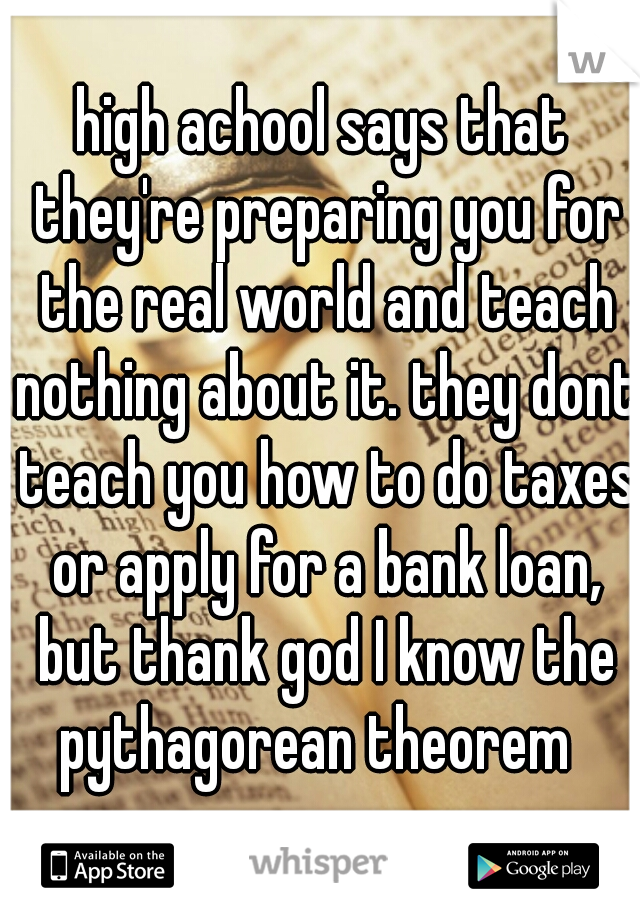high achool says that they're preparing you for the real world and teach nothing about it. they dont teach you how to do taxes or apply for a bank loan, but thank god I know the pythagorean theorem  