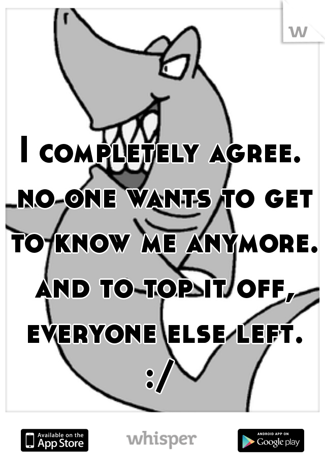 I completely agree. no one wants to get to know me anymore. and to top it off, everyone else left. :/ 