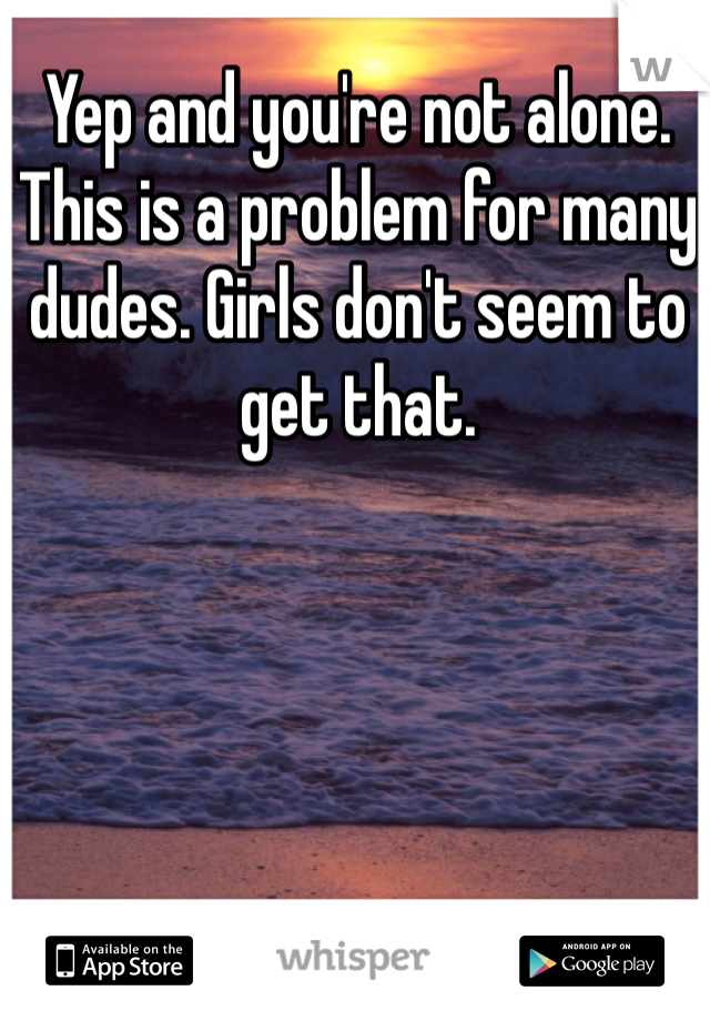 Yep and you're not alone. This is a problem for many dudes. Girls don't seem to get that. 