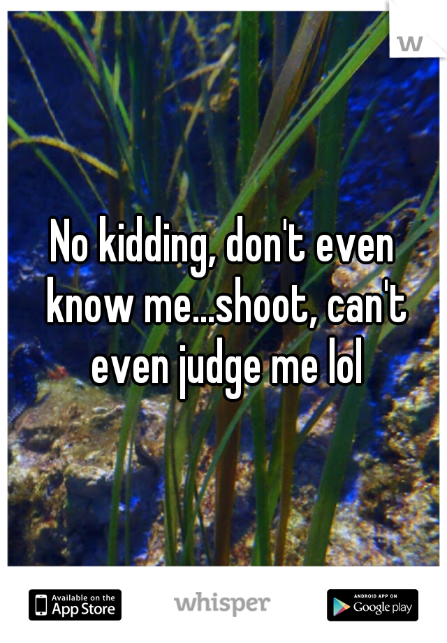 No kidding, don't even know me...shoot, can't even judge me lol