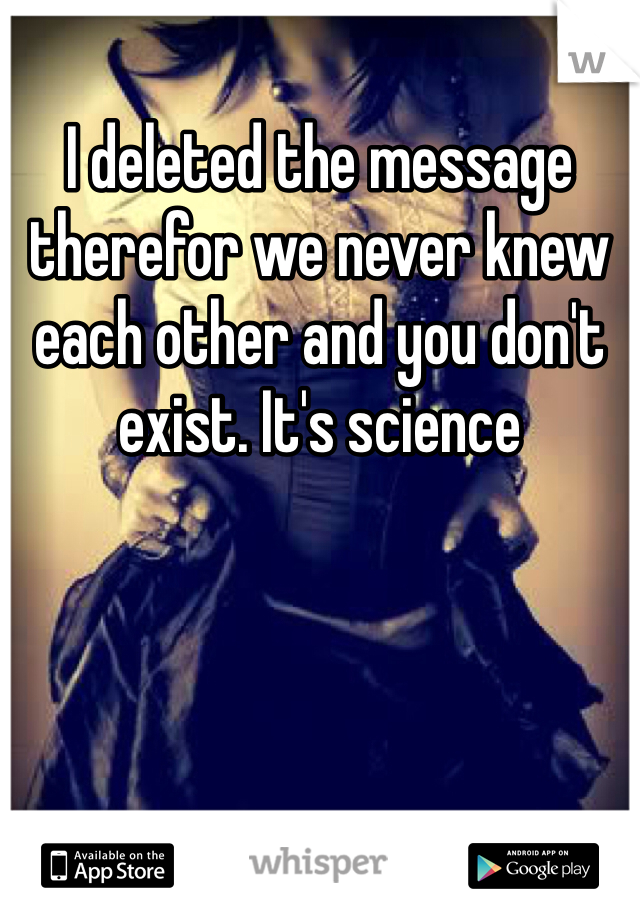 I deleted the message therefor we never knew each other and you don't exist. It's science