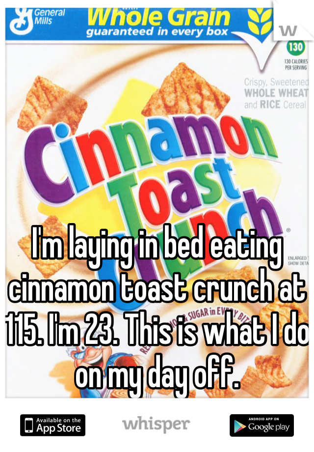 I'm laying in bed eating cinnamon toast crunch at 115. I'm 23. This is what I do on my day off. 